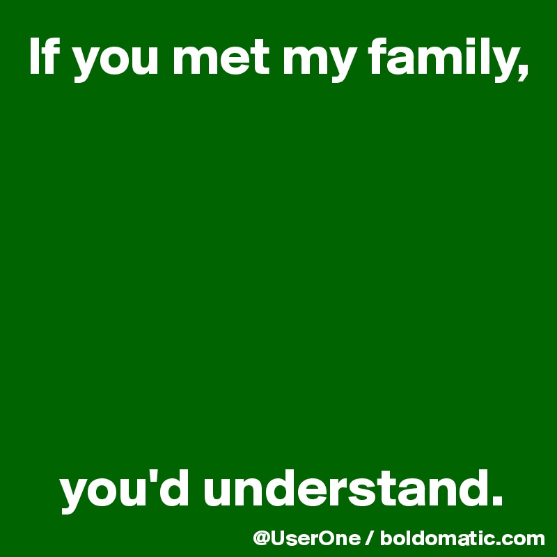 If you met my family,







   you'd understand.