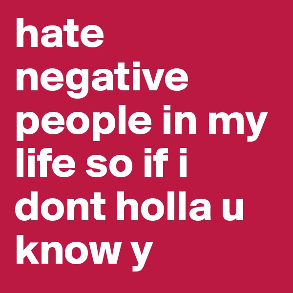 hate negative people in my life so if i dont holla u know y
