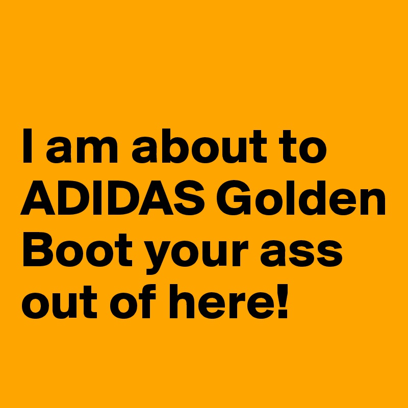 

I am about to ADIDAS Golden Boot your ass out of here! 
