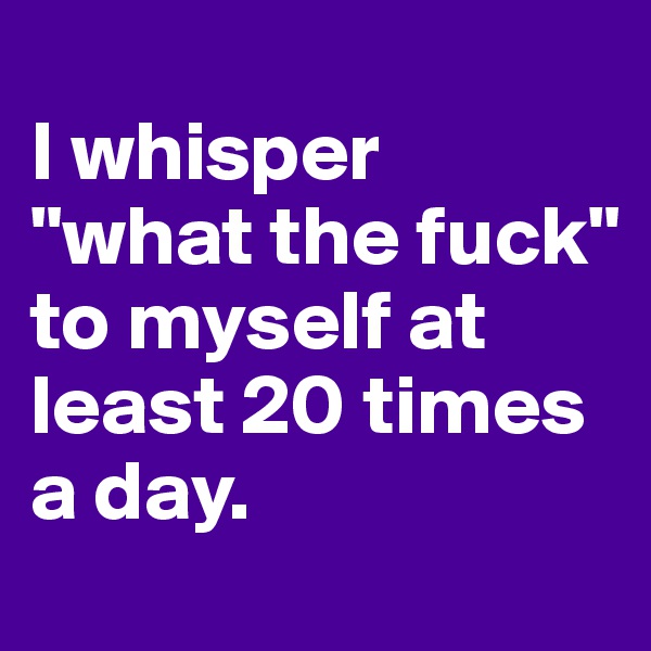 
I whisper "what the fuck" 
to myself at least 20 times a day.