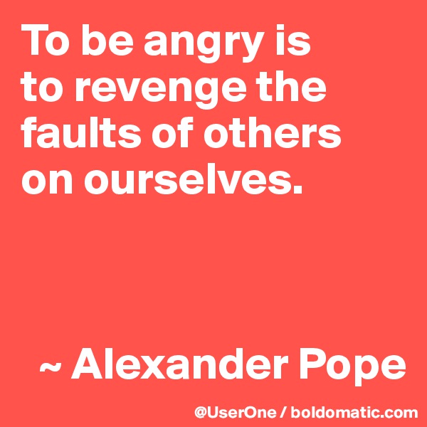 To be angry is
to revenge the faults of others
on ourselves. 



  ~ Alexander Pope