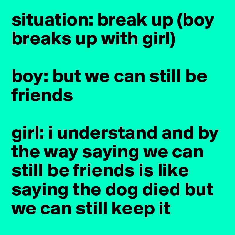 situation: break up (boy breaks up with girl)

boy: but we can still be friends

girl: i understand and by the way saying we can still be friends is like saying the dog died but we can still keep it