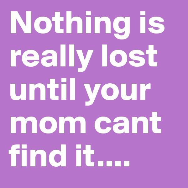 Nothing is really lost until your mom cant find it....
