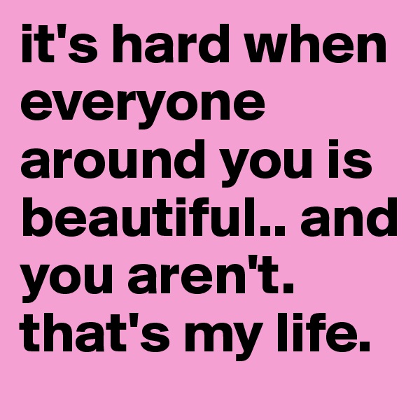 it's hard when everyone around you is beautiful.. and you aren't. that's my life. 