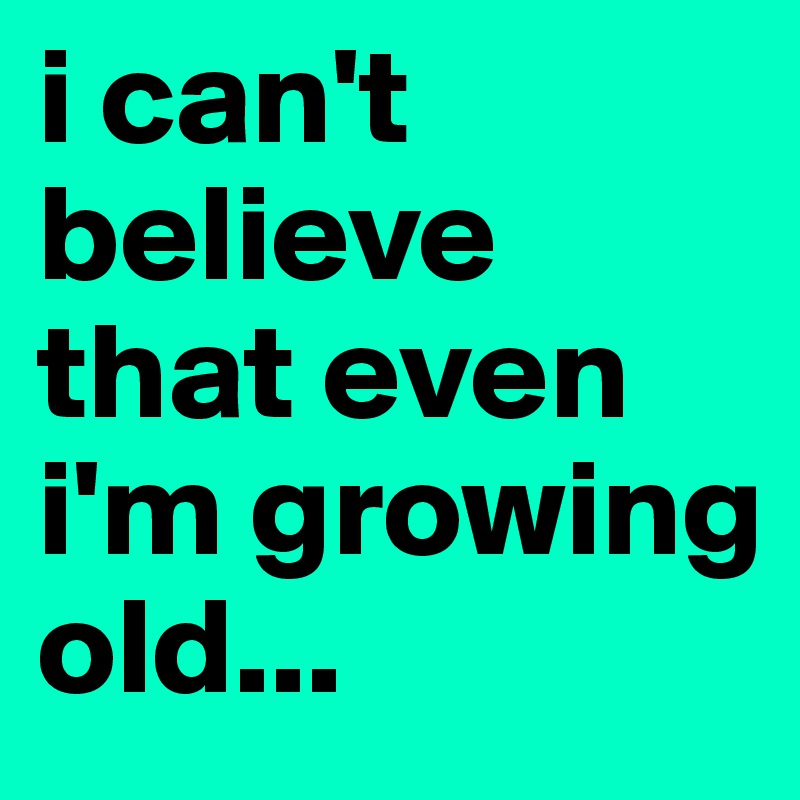 i can't believe that even i'm growing old...