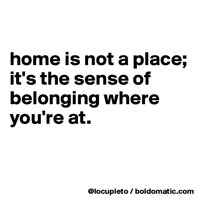 

home is not a place; it's the sense of belonging where you're at. 


