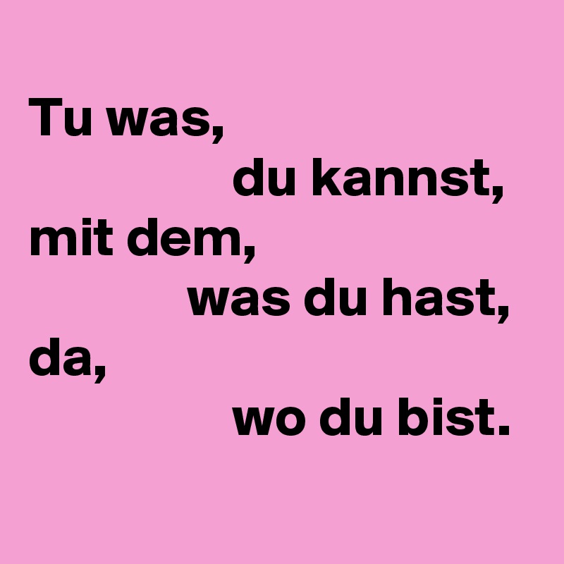 
Tu was,
                  du kannst,
mit dem,
              was du hast,
da, 
                  wo du bist.
