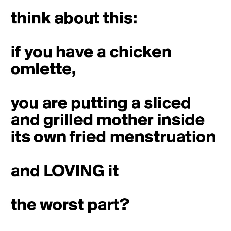 think about this:

if you have a chicken omlette,

you are putting a sliced and grilled mother inside its own fried menstruation

and LOVING it

the worst part?