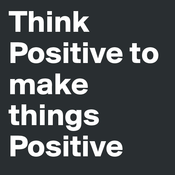Think Positive to make things Positive