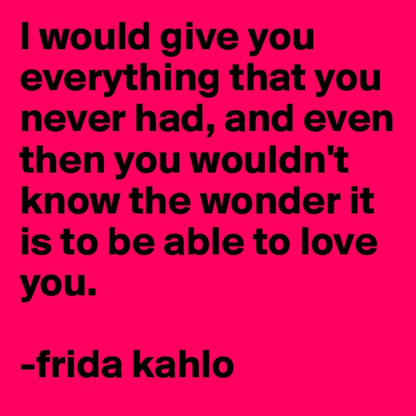I would give you everything that you never had, and even then you wouldn't know the wonder it is to be able to love you.

-frida kahlo