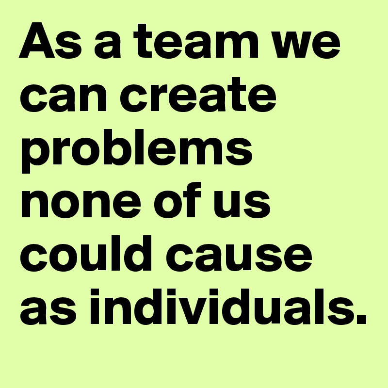 As a team we can create problems none of us could cause as individuals.