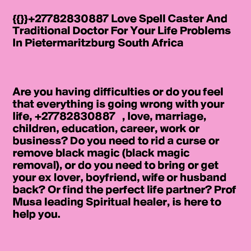 {{}}+27782830887 Love Spell Caster And Traditional Doctor For Your Life Problems In Pietermaritzburg South Africa



Are you having difficulties or do you feel that everything is going wrong with your life, +27782830887   , love, marriage, children, education, career, work or business? Do you need to rid a curse or remove black magic (black magic removal), or do you need to bring or get your ex lover, boyfriend, wife or husband back? Or find the perfect life partner? Prof Musa leading Spiritual healer, is here to help you.