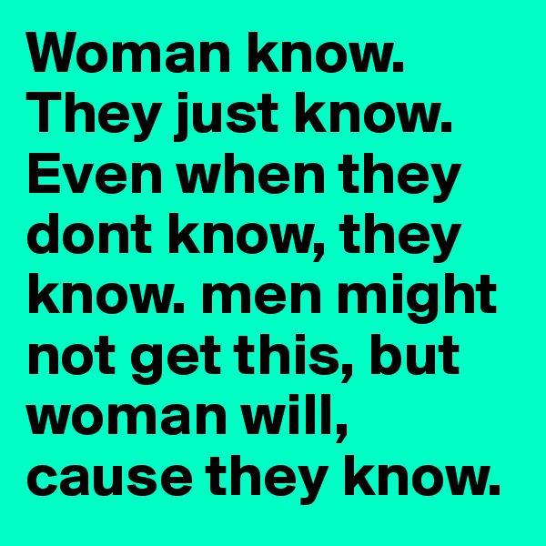 Woman know. They just know. Even when they dont know, they know. men might not get this, but woman will, cause they know.