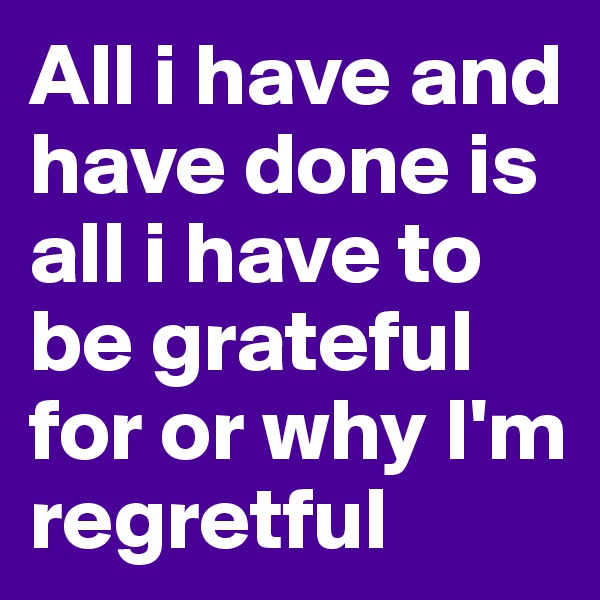 All i have and have done is all i have to be grateful for or why I'm  regretful 