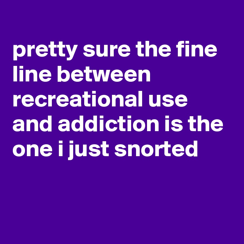 
pretty sure the fine line between recreational use and addiction is the one i just snorted

