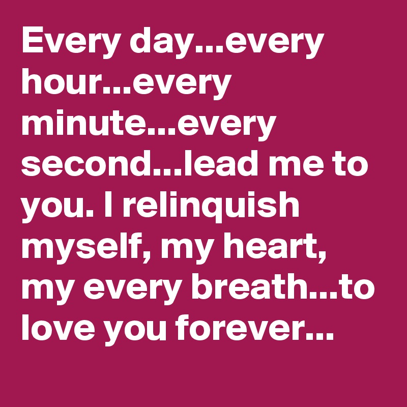 Every day...every hour...every minute...every second...lead me to you. I relinquish myself, my heart, my every breath...to love you forever...