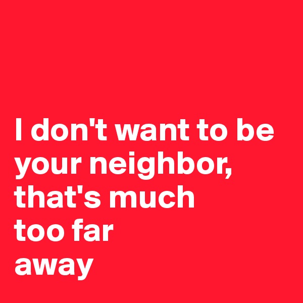 


I don't want to be your neighbor, that's much 
too far 
away
