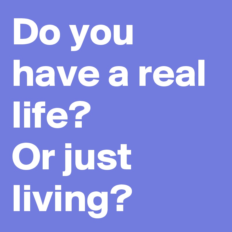 Do you have a real life?
Or just living?