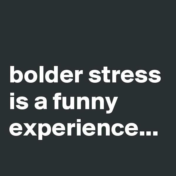 

bolder stress is a funny experience...