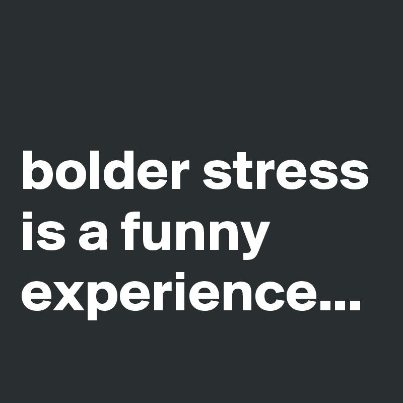 

bolder stress is a funny experience...