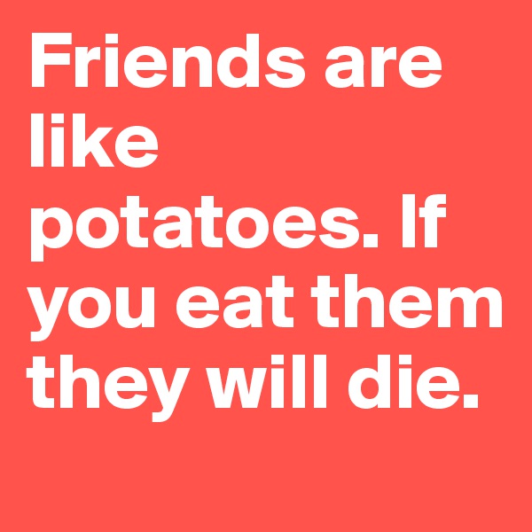 Friends are like potatoes. If you eat them they will die.