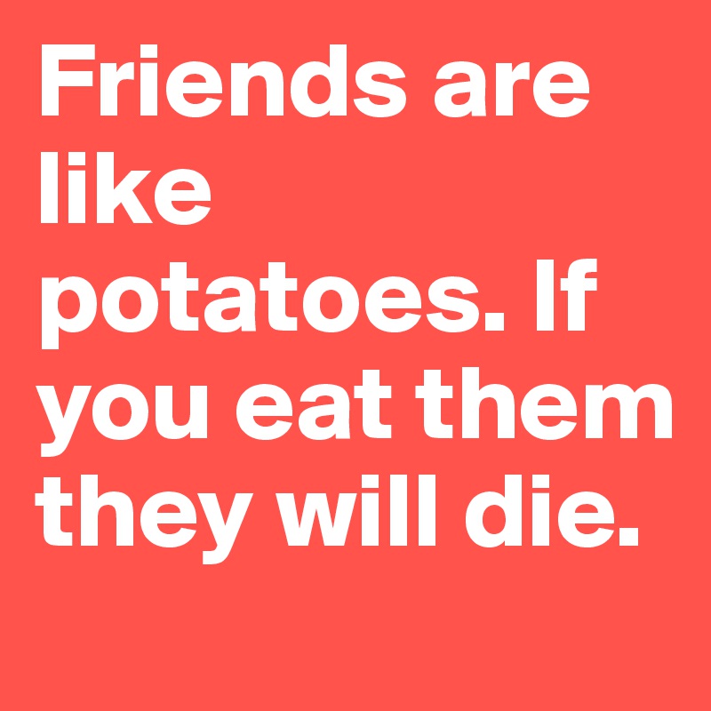 Friends are like potatoes. If you eat them they will die.
