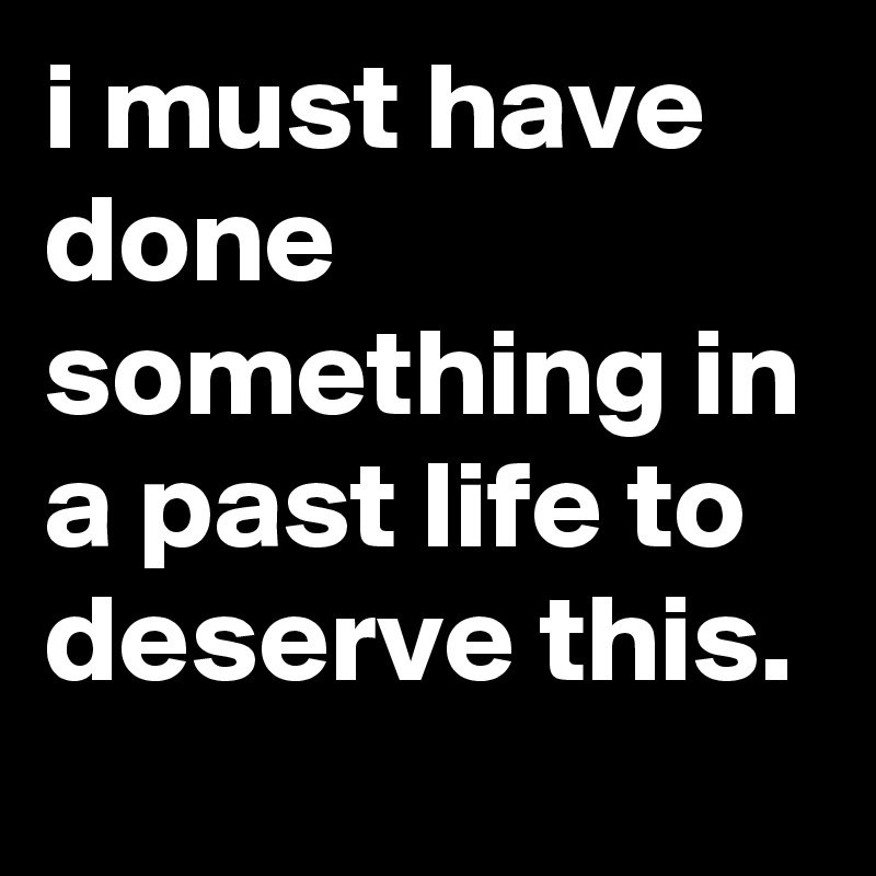 i must have done something in a past life to deserve this.