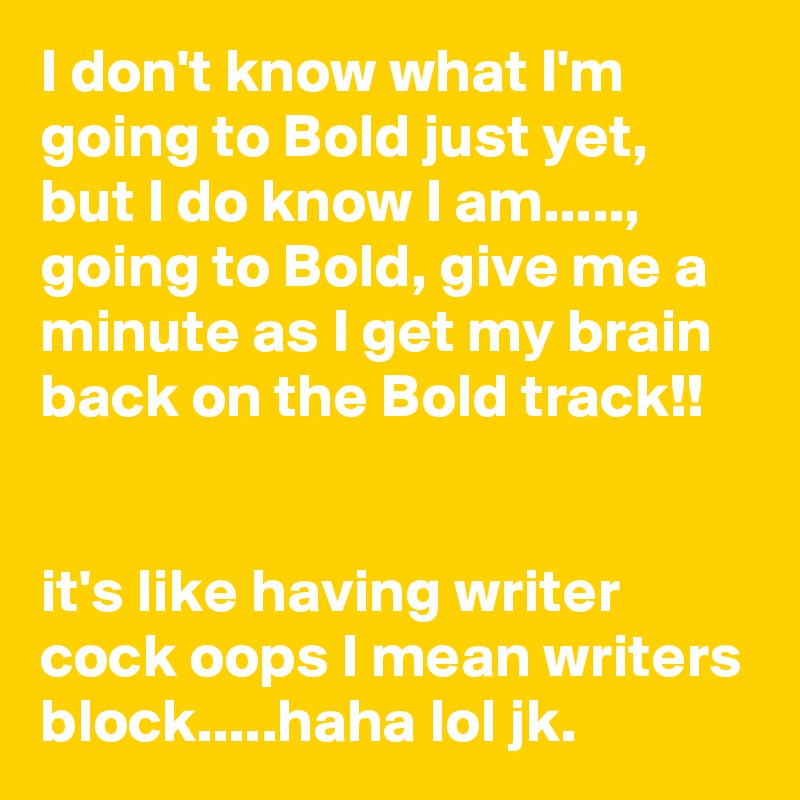 I don't know what I'm going to Bold just yet, but I do know I am....., going to Bold, give me a minute as I get my brain back on the Bold track!!


it's like having writer cock oops I mean writers block.....haha lol jk. 