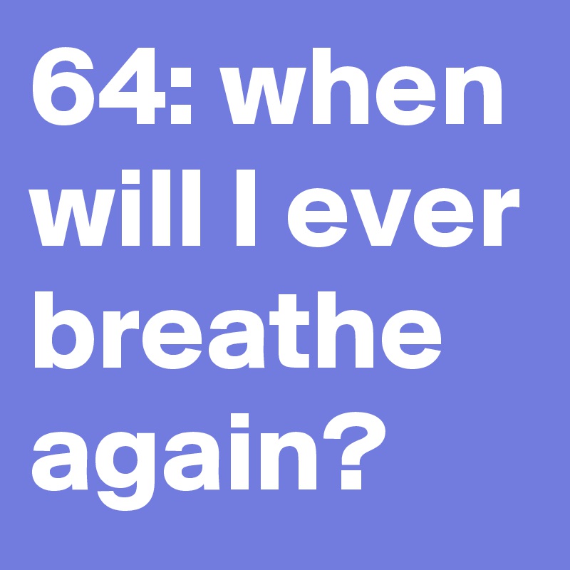 64: when will I ever breathe again?