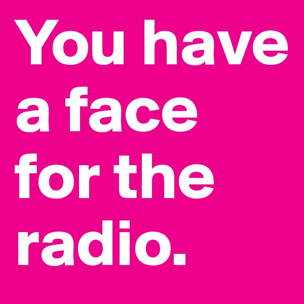 You have a face for the radio.