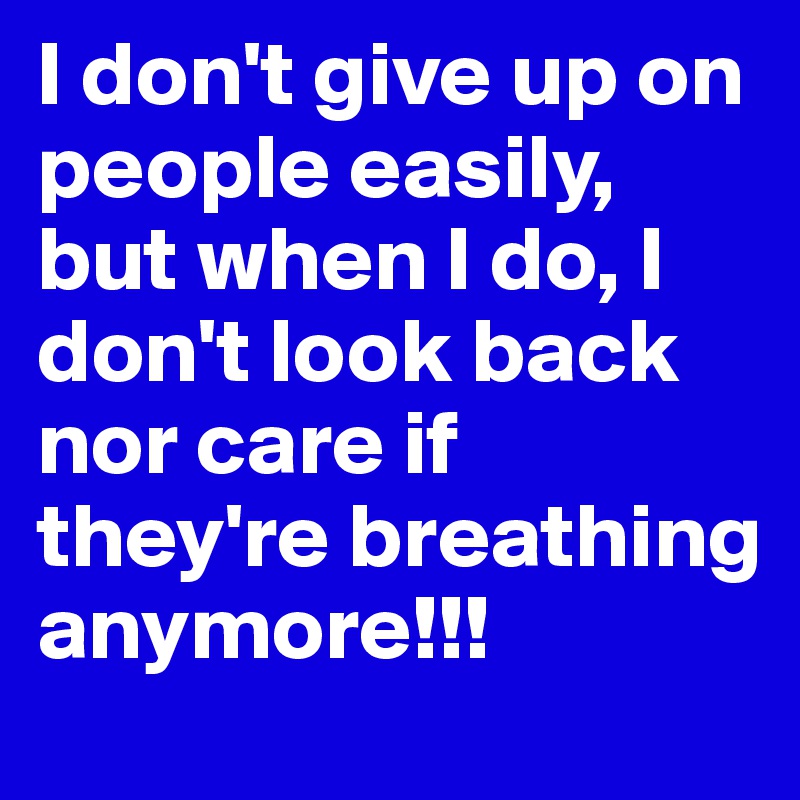 I don't give up on people easily, but when I do, I don't look back nor care if they're breathing anymore!!! 