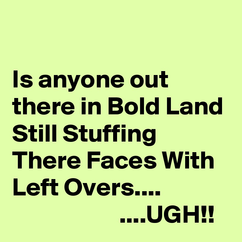 

Is anyone out there in Bold Land Still Stuffing There Faces With Left Overs....                                  ....UGH!!