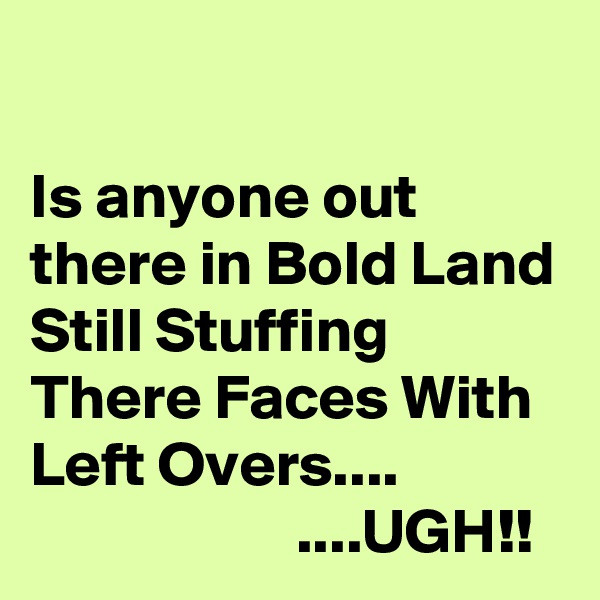 

Is anyone out there in Bold Land Still Stuffing There Faces With Left Overs....                                  ....UGH!!