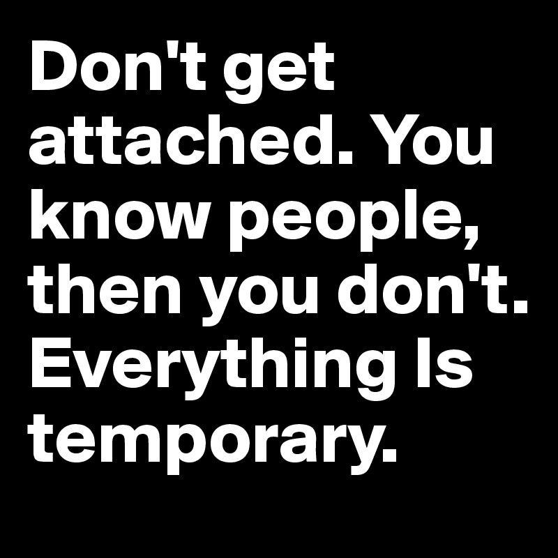 Don't get attached. You know people, then you don't. Everything Is temporary.