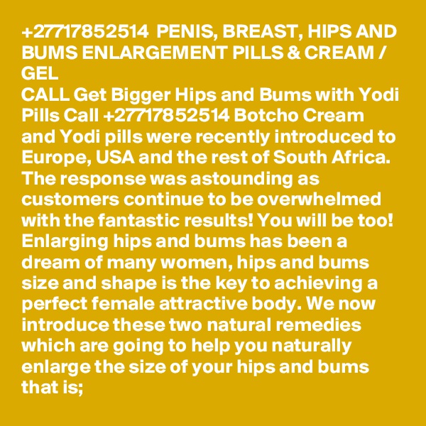 +27717852514  PENIS, BREAST, HIPS AND BUMS ENLARGEMENT PILLS & CREAM / GEL 
CALL Get Bigger Hips and Bums with Yodi Pills Call +27717852514 Botcho Cream and Yodi pills were recently introduced to Europe, USA and the rest of South Africa. The response was astounding as customers continue to be overwhelmed with the fantastic results! You will be too! Enlarging hips and bums has been a dream of many women, hips and bums size and shape is the key to achieving a perfect female attractive body. We now introduce these two natural remedies which are going to help you naturally enlarge the size of your hips and bums that is; 