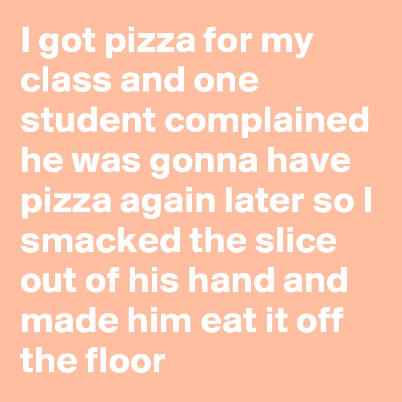 I got pizza for my class and one student complained he was gonna have pizza again later so I smacked the slice out of his hand and made him eat it off the floor