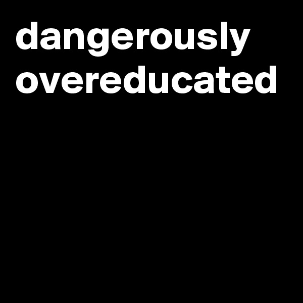 dangerously overeducated