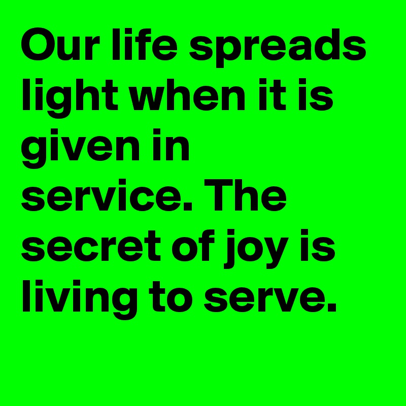Our life spreads light when it is given in service. The secret of joy is living to serve.