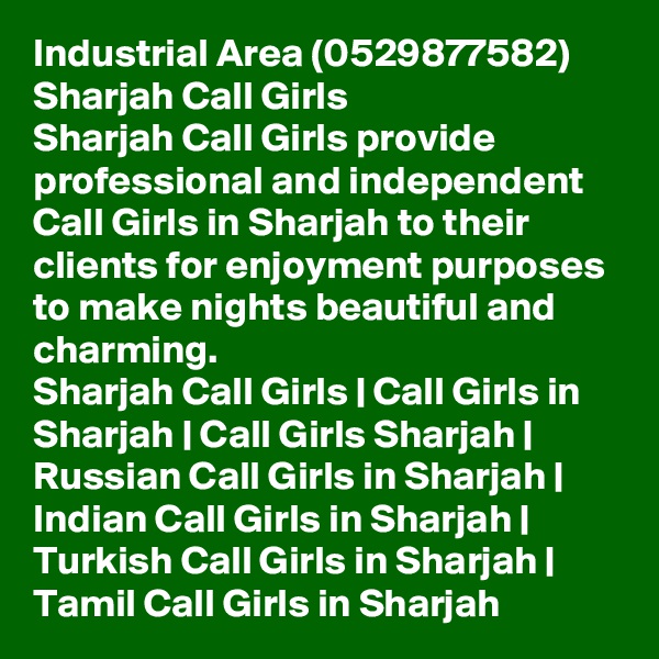 Industrial Area (0529877582) Sharjah Call Girls
Sharjah Call Girls provide professional and independent Call Girls in Sharjah to their clients for enjoyment purposes to make nights beautiful and charming.
Sharjah Call Girls | Call Girls in Sharjah | Call Girls Sharjah | Russian Call Girls in Sharjah | Indian Call Girls in Sharjah | Turkish Call Girls in Sharjah | Tamil Call Girls in Sharjah