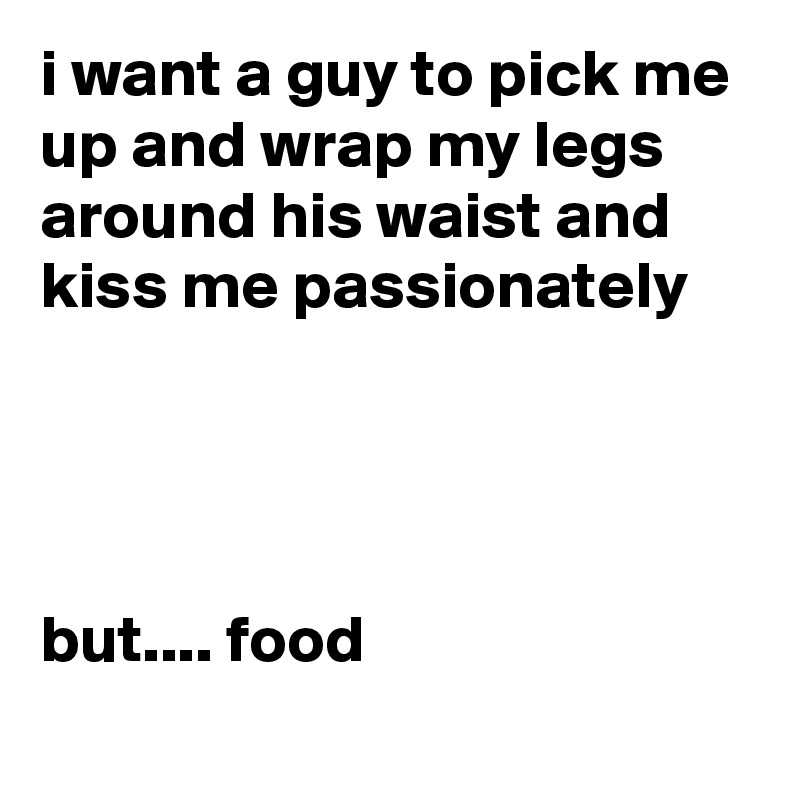 i want a guy to pick me up and wrap my legs around his waist and kiss me passionately 




but.... food