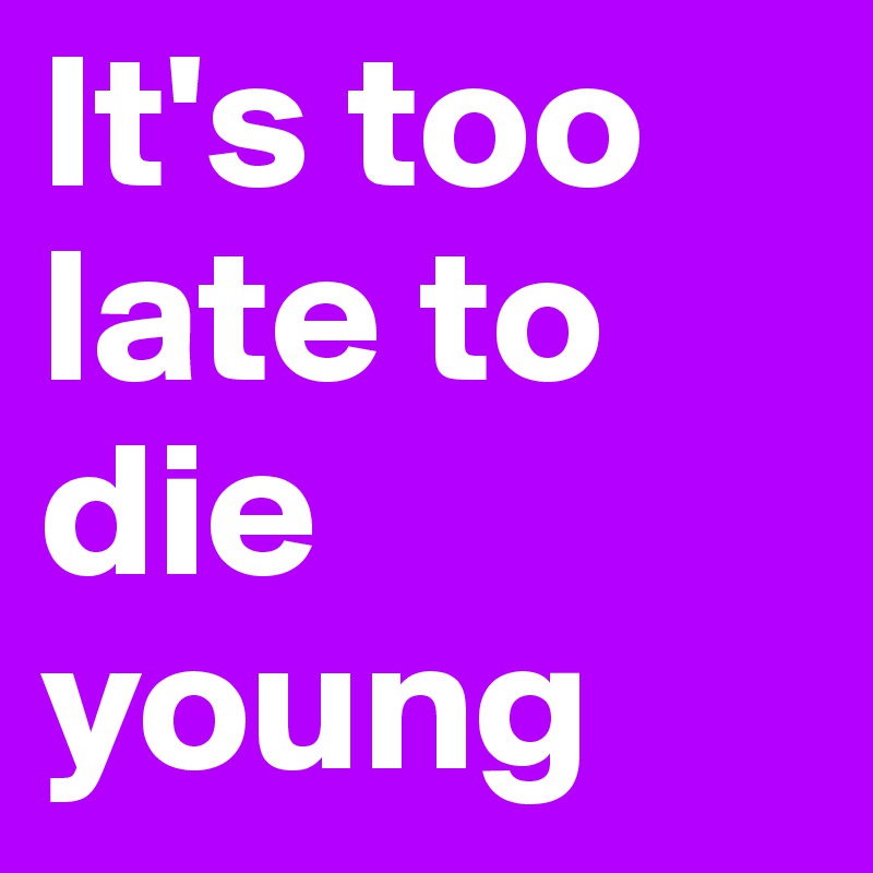It's too late to die young