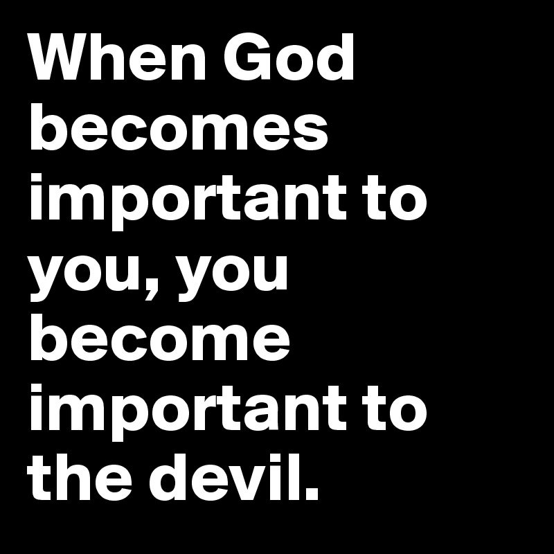 When God becomes important to you, you become important to the devil.
