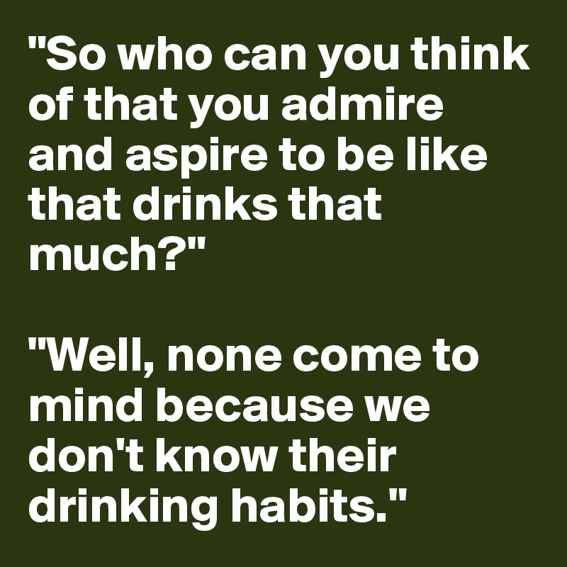 "So who can you think of that you admire and aspire to be like that drinks that much?" 

"Well, none come to mind because we don't know their drinking habits." 