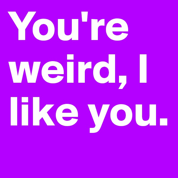 You're weird, I like you.