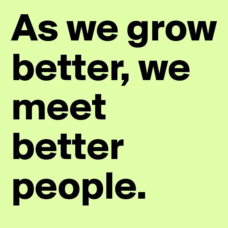 As we grow better, we meet better people.