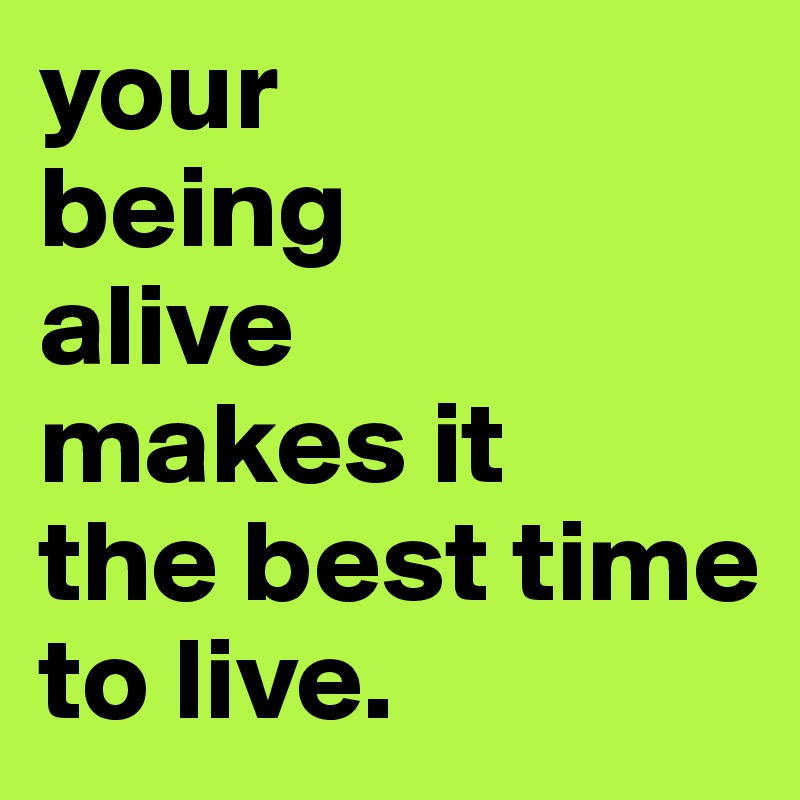 your
being
alive
makes it 
the best time
to live.