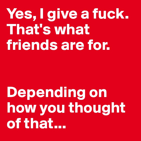 Yes, I give a fuck. That's what friends are for. 


Depending on how you thought of that...