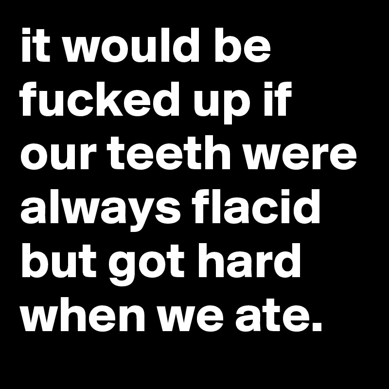 it would be fucked up if our teeth were always flacid but got hard when we ate.