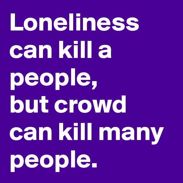 Loneliness can kill a people, 
but crowd can kill many people.