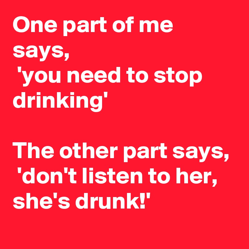 One part of me says,
 'you need to stop drinking'

The other part says,
 'don't listen to her, she's drunk!'